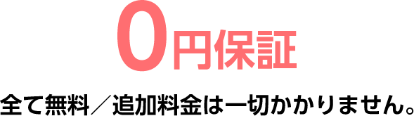 0円保証全て無料／追加料金は一切かかりません。