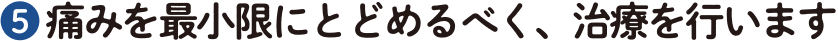 ❺ 痛みを最小限にとどめるべく、治療を行います