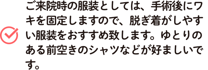 ご来院時の服装としては、手術後にワキを固定しますので、脱ぎ着がしやすい服装をおすすめ致します。ゆとりのある前空きのシャツなどが好ましいです。