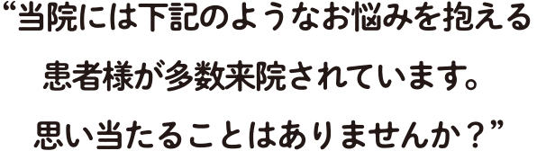 当院には下記のようなお悩みを抱える患者様が多数来院されています。 思い当たることはありませんか？